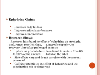    Ephedrine Claims

       Increases body fat loss
       Improves athletic performance
       Improves concentration
   Research Shows
      Research has found no effect of ephedrine on strength,
    endurance, reaction time, anaerobic capacity, or
    recovery time after prolonged exercise
       Ephedrine products have been found to contain from 0%
       to 100% of the amount      listed on the label
       Side effects vary and do not correlate with the amount
       consumed
       Caffeine potentiates the effect of Ephedrine and the
       combination can be dangerous
 
