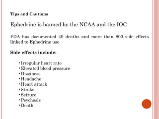 Tips and Cautions

Ephedrine is banned by the NCAA and the IOC

FDA has documented 40 deaths and more than 800 side effects
linked to Ephedrine use

Side effects include:

   •Irregular heart rate
   •Elevated blood pressure
   •Dizziness
   •Headache
   •Heart attack
   •Stroke
   •Seizure
   •Psychosis
   •Death
 