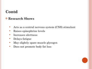 Contd
   Research Shows

       Acts as a central nervous system (CNS) stimulant
       Raises epinephrine levels
       Increases alertness
       Delays fatigue
       May slightly spare muscle glycogen
       Does not promote body fat loss
 
