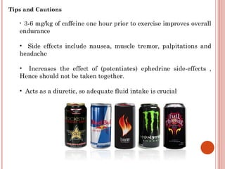 Tips and Cautions

   •3-6 mg/kg of caffeine one hour prior to exercise improves overall
   endurance

   • Side effects include nausea, muscle tremor, palpitations and
   headache

   • Increases the effect of (potentiates) ephedrine side-effects ,
   Hence should not be taken together.

   • Acts as a diuretic, so adequate fluid intake is crucial
 