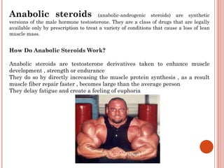 Anabolic steroids                      (anabolic-androgenic steroids) are synthetic
versions of the male hormone testosterone. They are a class of drugs that are legally
available only by prescription to treat a variety of conditions that cause a loss of lean
muscle mass.


How Do Anabolic Steroids Work?

Anabolic steroids are testosterone derivatives taken to enhance muscle
development , strength or endurance
They do so by directly increasing the muscle protein synthesis , as a result
muscle fiber repair faster , becomes large than the average person
They delay fatigue and create a feeling of euphoria
 