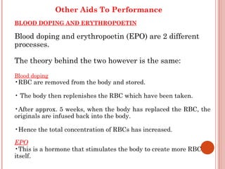 Other Aids To Performance
BLOOD DOPING AND ERYTHROPOETIN

Blood doping and erythropoetin (EPO) are 2 different
processes.

The theory behind the two however is the same:
Blood doping
•RBC are removed from the body and stored.

• The body then replenishes the RBC which have been taken.

•After approx. 5 weeks, when the body has replaced the RBC, the
originals are infused back into the body.

•Hence the total concentration of RBCs has increased.

EPO
•This is a hormone that stimulates the body to create more RBC
itself.
 