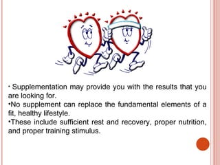 • Supplementation may provide you with the results that you
are looking for.
•No supplement can replace the fundamental elements of a
fit, healthy lifestyle.
•These include sufficient rest and recovery, proper nutrition,
and proper training stimulus.
 