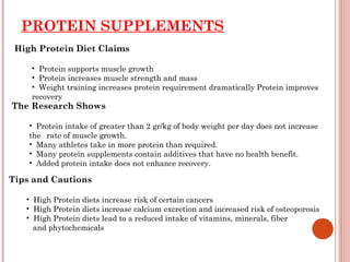 PROTEIN SUPPLEMENTS
 High Protein Diet Claims

    • Protein supports muscle growth
    • Protein increases muscle strength and mass
    • Weight training increases protein requirement dramatically Protein improves
    recovery
The Research Shows

    • Protein intake of greater than 2 gr/kg of body weight per day does not increase
    the rate of muscle growth.
    • Many athletes take in more protein than required.
    • Many protein supplements contain additives that have no health benefit.
    • Added protein intake does not enhance recovery.

Tips and Cautions

   • High Protein diets increase risk of certain cancers
   • High Protein diets increase calcium excretion and increased risk of osteoporosis
   • High Protein diets lead to a reduced intake of vitamins, minerals, fiber
     and phytochemicals
 
