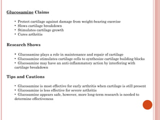 Glucosamine Claims

   •   Protect cartilage against damage from weight-bearing exercise
   •   Slows cartilage breakdown
   •   Stimulates cartilage growth
   •   Cures arthritis

Research Shows

   • Glucosamine plays a role in maintenance and repair of cartilage
   • Glucosamine stimulates cartilage cells to synthesize cartilage building blocks
   • Glucosamine may have an anti-inflammatory action by interfering with
   cartilage breakdown

Tips and Cautions

   • Glucosamine is most effective for early arthritis when cartilage is still present
   • Glucosamine is less effective for severe arthritis
   • Glucosamine appears safe, however, more long-term research is needed to
   determine effectiveness
 