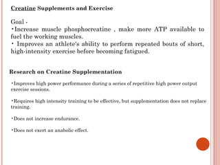 Creatine Supplements and Exercise

Goal -
•Increase muscle phosphocreatine , make more ATP available to
fuel the working muscles.
• Improves an athlete's ability to perform repeated bouts of short,
high-intensity exercise before becoming fatigued.


Research on Creatine Supplementation

•Improves high power performance during a series of repetitive high power output
exercise sessions.

•Requires high intensity training to be effective, but supplementation does not replace
training.

•Does not increase endurance.

•Does not exert an anabolic effect.
 