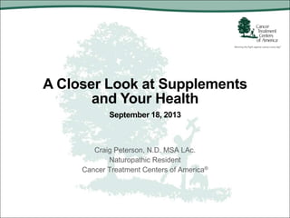 A Closer Look at Supplements
and Your Health
September 18, 2013
Craig Peterson, N.D. MSA LAc.
Naturopathic Resident
Cancer Treatment Centers of America®
 
