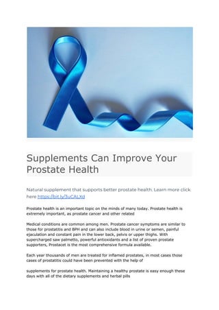 Supplements Can Improve Your
Prostate Health
Natural supplement that supports better prostate health. Learn more click
here https://bit.ly/3uCALXd
Prostate health is an important topic on the minds of many today. Prostate health is
extremely important, as prostate cancer and other related
Medical conditions are common among men. Prostate cancer symptoms are similar to
those for prostatitis and BPH and can also include blood in urine or semen, painful
ejaculation and constant pain in the lower back, pelvis or upper thighs. With
supercharged saw palmetto, powerful antioxidants and a list of proven prostate
supporters, Prostacet is the most comprehensive formula available.
Each year thousands of men are treated for inflamed prostates, in most cases those
cases of prostatitis could have been prevented with the help of
supplements for prostate health. Maintaining a healthy prostate is easy enough these
days with all of the dietary supplements and herbal pills
 