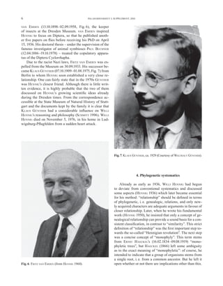 6                                             PALAEODIVERSITY 3, SUPPLEMENT, 2010


VAN   EMDEN (13.10.1898–02.09.1958, Fig. 6), the keeper
of insects at the Dresden Museum. VAN EMDEN inspired
HENNIG to focus on Diptera, so that he published anoth-
er ﬁve papers on ﬂies before receiving his PhD on April
15, 1936. His doctoral thesis – under the supervision of the
famous investigator of animal symbioses PAUL BUCHNER
(12.04.1886–19.10.1978) – treated the copulatory appara-
tus of the Diptera Cyclorrhapha.
    Due to the racist Nazi laws, FRITZ VAN EMDEN was ex-
pelled from the Museum on 30.09.1933. His successor be-
came K LAUS GÜNTHER (07.10.1909–01.08.1975, Fig. 7) from
Berlin to whom HENNIG soon established a very close re-
lationship. One can fairly state that in the 1970s GÜNTHER
was HENNIG’s closest friend. Although there is little writ-
ten evidence, it is highly probable that the two of them
discussed on HENNIG’s growing scientiﬁc ideas already
during the Dresden times. From the correspondence ac-
cessible at the State Museum of Natural History of Stutt-
gart and the documents kept by the family it is clear that
K LAUS GÜNTHER had a considerable inﬂuence on WILLI
HENNIG’s reasoning and philosophy (SCHMITT 1996). WILLI
HENNIG died on November 5, 1976, in his home in Lud-
wigsburg-Pﬂugfelden from a sudden heart attack.




                                                                 Fig. 7. KLAUS GÜNTHER, ca. 1929 (Courtesy of WALTRAUT GÜNTHER).




                                                                                    4. Phylogenetic systematics

                                                                     Already as early as 1936, WILLI HENNIG had begun
                                                                 to deviate from conventional systematics and discussed
                                                                 some aspects (HENNIG 1936) which later became essential
                                                                 for his method: “relationship” should be deﬁned in terms
                                                                 of phylogenetic, i. e. genealogic, relations, and only new-
                                                                 ly acquired characters are adequate arguments in favour of
                                                                 closer relationship. Later, when he wrote his fundamental
                                                                 work (HENNIG 1950), he insisted that only a concept of ge-
                                                                 nealogical relationship can provide a sound basis for a con-
                                                                 sistent classiﬁcation, in contrast to “similarity”. This strict
                                                                 deﬁnition of “relationship” was the ﬁrst important step to-
                                                                 wards the so-called “Hennigian revolution”. The next step
                                                                 was a concise concept of “monophyly”. This term stems
                                                                 from ERNST HAECKEL’s (16.02.1834–09.08.1919) “mono-
                                                                 phyletic trees”, but HAECKEL (1866) left some ambiguity
                                                                 as to the exact meaning of “monophyletic”: of course, he
                                                                 intended to indicate that a group of organisms stems from
                                                                 a single root, i. e. from a common ancestor. But he left it
Fig. 6. FRITZ VAN EMDEN (from HENNIG 1960).                      open whether or not there are implications other than this.
 