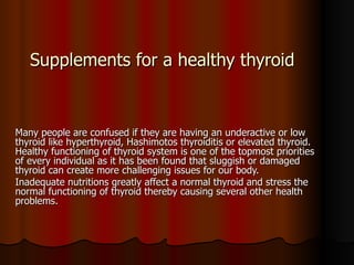 Supplements for a healthy thyroid Many people are confused if they are having an underactive or low thyroid like hyperthyroid, Hashimotos thyroiditis or elevated thyroid. Healthy functioning of thyroid system is one of the topmost priorities of every individual as it has been found that sluggish or damaged thyroid can create more challenging issues for our body.  Inadequate nutritions greatly affect a normal thyroid and stress the normal functioning of thyroid thereby causing several other health problems. 