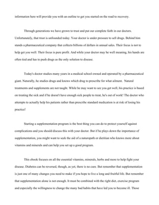 information here will provide you with an outline to get you started on the road to recovery.
Through generations we have grown to trust and put our complete faith in our doctors.
Unfortunately, that trust is unfounded today. Your doctor is under pressure to sell drugs. Behind him
stands a pharmaceutical company that collects billions of dollars in annual sales. Their focus is not to
help get you well. Their focus is pure profit. And while your doctor may be well meaning, his hands are
often tied and has to push drugs as the only solution to disease.
Today's doctor studies many years in a medical school owned and operated by a pharmaceutical
giant. Naturally, he studies drugs and knows which drug to prescribe for what ailment. Natural
treatments and supplements are not taught. While he may want to see you get well, his practice is based
on treating the sick and if he doesn't have enough sick people to treat, he's out of work! The doctor who
attempts to actually help his patients rather than prescribe standard medication is at risk of losing his
practice!
Starting a supplementation program is the best thing you can do to protect yourself against
complications and you should discuss this with your doctor. But if he plays down the importance of
supplementation, you might want to seek the aid of a naturopath or dietitian who knows more about
vitamins and minerals and can help you set up a good program.
This ebook focuses on all the essential vitamins, minerals, herbs and more to help fight your
disease. Diabetes can be reversed, though, as yet, there is no cure. But remember that supplementation
is just one of many changes you need to make if you hope to live a long and fruitful life. But remember
that supplementation alone is not enough. It must be combined with the right diet, exercise program
and especially the willingness to change the many bad habits that have led you to become ill. Those
 