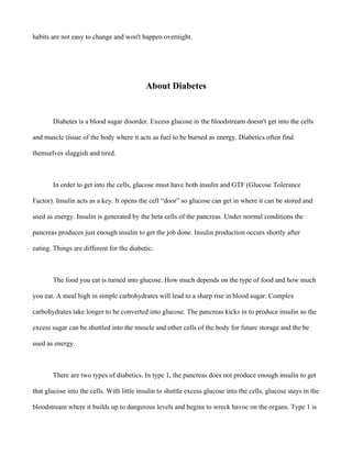habits are not easy to change and won't happen overnight.
About Diabetes
Diabetes is a blood sugar disorder. Excess glucose in the bloodstream doesn't get into the cells
and muscle tissue of the body where it acts as fuel to be burned as energy. Diabetics often find
themselves sluggish and tired.
In order to get into the cells, glucose must have both insulin and GTF (Glucose Tolerance
Factor). Insulin acts as a key. It opens the cell “door” so glucose can get in where it can be stored and
used as energy. Insulin is generated by the beta cells of the pancreas. Under normal conditions the
pancreas produces just enough insulin to get the job done. Insulin production occurs shortly after
eating. Things are different for the diabetic.
The food you eat is turned into glucose. How much depends on the type of food and how much
you eat. A meal high in simple carbohydrates will lead to a sharp rise in blood sugar. Complex
carbohydrates take longer to be converted into glucose. The pancreas kicks in to produce insulin so the
excess sugar can be shuttled into the muscle and other cells of the body for future storage and the be
used as energy.
There are two types of diabetics. In type 1, the pancreas does not produce enough insulin to get
that glucose into the cells. With little insulin to shuttle excess glucose into the cells, glucose stays in the
bloodstream where it builds up to dangerous levels and begins to wreck havoc on the organs. Type 1 is
 