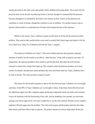 usually prevalent in the early years and usually strikes children and young adults. The reason why the
pancreas does not do the job of producing insulin is unclear, though it is assumed that the pancreas
becomes damaged or is attacked by the body's own immune system. Cancer of the pancreas can
contribute to a lack of insulin, though this condition is rare in children. Yet another reason is due to
burnout which results to overproduction of insulin and eventual burnout of the pancreas.
Whatever the reason, Type 1 diabetics require insulin shots to do the job the pancreas cannot
perform. They need to take insulin before every meal to control their blood sugar and require it for the
rest of their lives. Only 5% of diabetics fall into the Type 1 category.
The majority of diabetics are Type 2. They have healthy pancreas that generates adequate
amounts of insulin, but the insulin is not able to “open the door” of the cells so glucose can enter. To
compensate, the pancreas produces more insulin to get the job done. But often the cells become
resistant to insulin-they simply don't open up. This situation make the pancreas produce even more
insulin. Eventually, the pancreas cannot produce any more and burns itself out. Type 2 diabetics have
no lack of insulin. The cells just don't recognize insulin.
The reason for this insulin resistance is due to the fact that most type 2 diabetics are overweight
and obese. Fully 90% of Type 2 diabetics are overweight or obese. It has been shown that fat around
the abdominal region acts like a separate organ, producing compounds which can make cells resistant.
Excess fat interferes with the functioning of the cells. Just by shedding a few pounds, you can better
manage your blood sugar levels. Of course weight loss is not the only solution. Besides excess weight a
sedentary lifestyle aggravates the problem. The cells need oxygen and the proper nutrients that make
them elastic and better able to take in glucose. The proper amount of exercise helps them do the job.
 