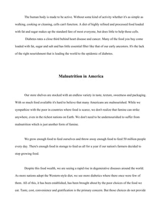 The human body is made to be active. Without some kind of activity whether it's as simple as
walking, cooking or cleaning, cells can't function. A diet of highly refined and processed food loaded
with fat and sugar makes up the standard fare of most everyone, but does little to help those cells.
Diabetes rates a close third behind heart disease and cancer. Many of the food you buy come
loaded with fat, sugar and salt and has little essential fiber like that of our early ancestors. It's the lack
of the right nourishment that is leading the world to the epidemic of diabetes.
Malnutrition in America
Our store shelves are stocked with an endless variety in taste, texture, sweetness and packaging.
With so much food available it's hard to believe that many Americans are malnourished. While we
sympathize with the poor in countries where food is scarce, we don't realize that famine can strike
anywhere, even in the richest nations on Earth. We don't need to be undernourished to suffer from
malnutrition which is just another form of famine.
We grow enough food to feed ourselves and throw away enough food to feed 50 million people
every day. There's enough food in storage to feed us all for a year if our nation's farmers decided to
stop growing food.
Despite this food wealth, we are seeing a rapid rise in degenerative diseases around the world.
As more nations adopt the Western-style diet, we see more diabetics where there once were few of
them. All of this, it has been established, has been brought about by the poor choices of the food we
eat. Taste, cost, convenience and gratification is the primary concern. But those choices do not provide
 