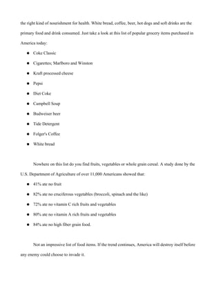 the right kind of nourishment for health. White bread, coffee, beer, hot dogs and soft drinks are the
primary food and drink consumed. Just take a look at this list of popular grocery items purchased in
America today:
● Coke Classic
● Cigarettes; Marlboro and Winston
● Kraft processed cheese
● Pepsi
● Diet Coke
● Campbell Soup
● Budweiser beer
● Tide Detergent
● Folger's Coffee
● White bread
Nowhere on this list do you find fruits, vegetables or whole grain cereal. A study done by the
U.S. Department of Agriculture of over 11,000 Americans showed that:
● 41% ate no fruit
● 82% ate no cruciferous vegetables (broccoli, spinach and the like)
● 72% ate no vitamin C rich fruits and vegetables
● 80% ate no vitamin A rich fruits and vegetables
● 84% ate no high fiber grain food.
Not an impressive list of food items. If the trend continues, America will destroy itself before
any enemy could choose to invade it.
 