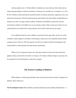 America spends some 1.5 trillion dollars in medical care, more than any other nation and yet
ranks among the highest in sickness and disease! Americans are woefully low in Vitamins A, C, D, E,
K, B-6, riboflavin, folate and lack the essential minerals of calcium, potassium, magnesium, zinc, iron,
chromium and selenium. Fiber from plant proteins, special fatty acids and complex carbohydrates are
lacking in our diet. Fat, sugar, alcohol, caffeine, cholesterol, food additives and toxins from the
environment combine to the health woes we see around us today. With so many poor choices it's not
surprising that we are faced with so many diseases, all of which could easily be prevented.
If we suddenly keeled over into a diabetic coma after the first sugar spike, most of us would
scramble to make changes in our habits. Unfortunately it takes years of an unhealthy lifestyle before
symptoms start to show up. The first cigarette won't kill you, neither will that first hamburger. But
constant habits is what translates into heart disease and diabetes.
While we live in expensive homes, drive the latest model car and own the latest electronic
gadgets, disease of any kind won't allow us to enjoy it all. Clearly a lifestyle change is necessary, but
few people have the self-discipline to make those changes.
The Factors Leading to Diabetes
While diabetes is a blood sugar disorder, there are many factors that can lead to a diagnosis of
diabetes. Some of them are:
The Psychological Aspect: Many diabetics experience depression and a feeling of hopelessness. A
 