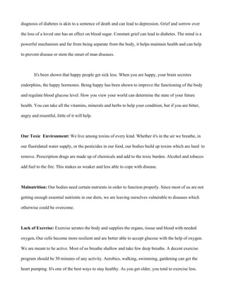 diagnosis of diabetes is akin to a sentence of death and can lead to depression. Grief and sorrow over
the loss of a loved one has an effect on blood sugar. Constant grief can lead to diabetes. The mind is a
powerful mechanism and far from being separate from the body, it helps maintain health and can help
to prevent disease or stem the onset of man diseases.
It's been shown that happy people get sick less. When you are happy, your brain secretes
endorphins, the happy hormones. Being happy has been shown to improve the functioning of the body
and regulate blood glucose level. How you view your world can determine the state of your future
health. You can take all the vitamins, minerals and herbs to help your condition, but if you are bitter,
angry and resentful, little of it will help.
Our Toxic Environment: We live among toxins of every kind. Whether it's in the air we breathe, in
our fluoridated water supply, or the pesticides in our food, our bodies build up toxins which are hard to
remove. Prescription drugs are made up of chemicals and add to the toxic burden. Alcohol and tobacco
add fuel to the fire. This makes us weaker and less able to cope with disease.
Malnutrition: Our bodies need certain nutrients in order to function properly. Since most of us are not
getting enough essential nutrients in our diets, we are leaving ourselves vulnerable to diseases which
otherwise could be overcome.
Lack of Exercise: Exercise aerates the body and supplies the organs, tissue and blood with needed
oxygen. Our cells become more resilient and are better able to accept glucose with the help of oxygen.
We are meant to be active. Most of us breathe shallow and take few deep breaths. A decent exercise
program should be 30 minutes of any activity. Aerobics, walking, swimming, gardening can get the
heart pumping. It's one of the best ways to stay healthy. As you get older, you tend to exercise less.
 