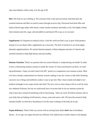 Age onset diabetes strikes many over the age of 40.
Diet: The food we eat is killing us. We consume what is fast and convenient, food that lacks the
essential nutrients and fiber we need to motor through an active day. Processed food lacks fiber and
leads to blood sugar spikes after meals, creates insulin resistance and makes us fat. Our highly refined
food contains more fat, sugar, salt and additives and doesn't fill us up, so we eat more.
Supplements: It's forgotten in medical circles. Until the world can find a way to grow fresh produce
and get it to your dinner table, supplements are a necessity. The lack of nutrition in our food supply
demands supplementation. We cannot function properly without adequate amounts of vitamins and
essential minerals to help fight disease and stay healthy.
Immune Function: There's no question that our current lifestyle is compromising our health. In order
to have a functioning immune systems to tackle the variety of viruses and bacteria out there, we need
top performance. Today you don't need to be HIV positive to compromise your immune system. Most
of us have already compromised our immune systems making it easy for viruses to take hold. Smoking,
excessive use of drugs and antibiotics makes it easy to get sick. May viruses mutate and adapt to our
medical onslaught so new super strains take hold. The next virus to come along to kill us won't be some
new unheard of disease, but one we could easily have overcome had we let our immune system do
what it does best, instead of interfering with its functioning. There are some 20 trillion immune cells in
your body that are helping to kill bacteria, viruses, yeast and cancer cells. We have the arsenal to help
maintain health, we don't have the patience to let the inner workings of the body do its job.
Organ deficiency: There's little you can do with an existing heart defect that's due to hereditary
factors. As we age, our organs become less efficient. Free radicals have a better chance to do damage.
 