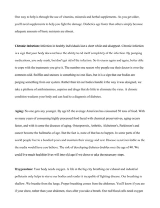 One way to help is through the use of vitamins, minerals and herbal supplements. As you get older,
you'll need supplements to help you fight the damage. Diabetics age faster than others simply because
adequate amounts of basic nutrients are absent.
Chronic Infection: Infection in healthy individuals last a short while and disappear. Chronic infection
is a sign that your body does not have the ability to rid itself completely of the infection. By pumping
medications, you only mask, but don't get rid of the infection. So it returns again and again, better able
to cope with the treatments you give it. The number one reason why people see their doctor is over the
common cold. Sniffles and sneezes is something no one likes, but it is a sign that our bodies are
purging something from our system. Rather than let our bodies handle it the way it was designed, we
take a plethora of antihistamines, aspirins and drugs that do little to eliminate the virus. A chronic
condition weakens your body and can lead to a diagnosis of diabetes.
Aging: No one gets any younger. By age 65 the average American has consumed 50 tons of food. With
so many years of consuming highly processed food laced with chemical preservatives, aging occurs
faster, and with it come the diseases of aging. Osteoporosis, Arthritis, Alzheimer's, Parkinson's and
cancer become the hallmarks of age. But the fact is, none of that has to happen. In some parts of the
world people live to a hundred years and maintain their energy and zest. Disease is not inevitable as the
the media would have you believe. The risk of developing diabetes doubles over the age of 40. We
could live much healthier lives will into old age if we chose to take the necessary steps.
Oxygenation: Your body needs oxygen. A life in the big city breathing car exhaust and industrial
pollutants only helps to starve our bodies and render it incapable of fighting disease. Our breathing is
shallow. We breathe from the lungs. Proper breathing comes from the abdomen. You'll know if you are
if your chest, rather than your abdomen, rises after you take a breath. Our red blood cells need oxygen
 