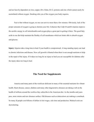 and are heavily dependent on iron, copper, B-6, folate, B-12, proteins and zinc which cannot easily be
assimilated without oxygen. Smoking robs you of the oxygen your body requires.
Fact is that without oxygen, no one can survive more than a few minutes. Obviously, lack of the
proper amounts of oxygen is going to shorten your life. Cofactors like CoQ-10 and B vitamins improve
the aerobic energy in cell mitochondria and oxygen plays a great part in getting it there. The good fatty
acids in our diet help maintain the fluidity of cell membranes which are better able to absorb oxygen
and glucose.
Injury: Injuries take a long time to heal if your health is compromised. A long standing injury can lead
to chronic infections and disease. New cell growth is blunted when there is not enough nutrients to help
in the repair of the injury. If it takes too long for an injury to heal you are susceptible for diabetes after
the injury takes too long to heal.
The Need for Supplements
America and many parts of the world are deficient in many of the essential nutrients for vibrant
health. Heart disease, cancer, diabetes and many other degenerative diseases are taking a toll on the
health of millions around the world as they subscribe to the American diet. As the months and years
pass, more strains and new diseases surface. Old diseases such as tuberculosis are making a comeback.
So many ill people cost billions of dollars in lost wages, sick time and production. Medical costs are
skyrocketing.
 