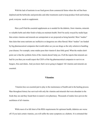 With the lack of nutrients in our food grown from commercial farms where the soil has been
depleted and the herbicides and pesticides and other treatments used to keep produce fresh and looking
good, everyone needs to supplement.
Here you'll find the essential supplements as is needed for the diabetic, from vitamins, minerals
to valuable herbs and other foods to help you maintain health. Don't be easily swayed by media hype
that certain vitamins and minerals are unimportant or are projected as being harmful. Most “studies”
that claim that some nutrients are ineffective or dangerous are often flawed. Most “studies” are funded
by big pharmaceutical companies that would rather see you use drugs as the only solution to handling
your disease. For example, some studies pose that vitamin-E does little good. What the studies don't
point out is that the synthetic form of the vitamin doesn't help you. If all the reports that minerals are
bad for you then you would expect the CEO's of the big pharmaceutical companies to survive on
burgers, fries and shales. And you know that's never going to happen! All vitamins and minerals are
essential.
Vitamins
Vitamins have an essential part to play in the maintenance of health and in the healing process.
Man throughout history has survived with only the vitamins and minerals that were abundant in the
foods they ate and they found them in nature's own pharmacy. Thousands of studies have proven the
usefulness of all vitamins.
While most of us fall short of the RDA requirements for optimum health, diabetics are worse
off. If you lack certain vitamins, you will suffer the same symptoms as a diabetic. It is estimated that
 