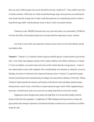 there are some 2 billion people who can be classified as having “syndrome X”. They exhibit some form
of insulin resistance. While they are within normal blood sugar range, their pancreas are producing far
more insulin than the average rate. In other words their pancreas are overproducing insulin in order to
keep blood sugar stable. And the primary reason is due to a lack of essential nutrients.
Vitamins are safe. 400,000 Americans die every year from tobacco use and another 125,000 die
from the side effect of prescription drugs but no one has died from ingesting too many vitamins.
Let's look at some of the most important vitamins crucial to the survival of the diabetic and the
non-diabetic alike:
Vitamin C: Vitamin C is a molecule similar to glucose and like glucose it needs insulin to get into the
cells. Even if they take adequate amounts of the vitamin, diabetics still exhibit a deficiency of vitamin
C. If you are diabetic, you need to take much more of this vitamin than the average person. A lack of
this vitamin leads to scurvy-like symptoms: Poor wound healing, less immunity to infections, excessive
bleeding, elevations in cholesterol and a depressed immune system. Vitamin C is required for proper
immune functioning and the manufacturing of collagen, the main protein substance of the body. Taking
Vitamin-C helps maintain the elasticity and function of the blood vessels and helps maintain proper
blood pressure control. It has a mild effect on improving blood sugar control. While supplementing is
necessary, it should not be used as an excuse for not eating foods that are rich in this vitamin.
Supplements alone though cannot replace the high fiber, low fat and other healthy nutrients
found in fresh fruit and vegetables. A supplement of 2000 milligrams has been shown to reduce the
glycosylation (the tanning) of proteins in the blood) and helps avoid the toxic accumulation of sorbitol
inside the cells.
 