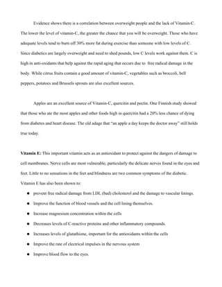 Evidence shows there is a correlation between overweight people and the lack of Vitamin-C.
The lower the level of vitamin-C, the greater the chance that you will be overweight. Those who have
adequate levels tend to burn off 30% more fat during exercise than someone with low levels of C.
Since diabetics are largely overweight and need to shed pounds, low C levels work against them. C is
high in anti-oxidants that help against the rapid aging that occurs due to free radical damage in the
body. While citrus fruits contain a good amount of vitamin-C, vegetables such as broccoli, bell
peppers, potatoes and Brussels sprouts are also excellent sources.
Apples are an excellent source of Vitamin-C, quercitin and pectin. One Finnish study showed
that those who ate the most apples and other foods high in quercitin had a 20% less chance of dying
from diabetes and heart disease. The old adage that “an apple a day keeps the doctor away” still holds
true today.
Vitamin E: This important vitamin acts as an antioxidant to protect against the dangers of damage to
cell membranes. Nerve cells are most vulnerable, particularly the delicate nerves found in the eyes and
feet. Little to no sensations in the feet and blindness are two common symptoms of the diabetic.
Vitamin E has also been shown to:
● prevent free radical damage from LDL (bad) cholesterol and the damage to vascular linings.
● Improve the function of blood vessels and the cell lining themselves.
● Increase magnesium concentration within the cells
● Decreases levels of C-reactive proteins and other inflammatory compounds.
● Increases levels of glutathione, important for the antioxidants within the cells
● Improve the rate of electrical impulses in the nervous system
● Improve blood flow to the eyes.
 