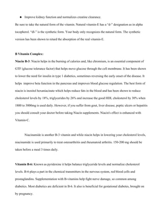 ● Improve kidney function and normalizes creatine clearance.
Be sure to take the natural form of the vitamin. Natural vitamin-E has a “d-” designation as in alpha
tocopherol. “dl-” is the synthetic form. Your body only recognizes the natural form. The synthetic
version has been shown to retard the absorption of the real vitamin-E.
B Vitamin Complex:
Niacin B-3: Niacin helps in the burning of calories and, like chromium, is an essential component of
GTF (glucose tolerance factor) that helps move glucose through the cell membrane. It has been shown
to lower the need for insulin in type 1 diabetics, sometimes reversing the early onset of the disease. It
helps improve beta function in the pancreas and improves blood glucose regulation. The best form of
niacin is inositol hexaniacinate which helps reduce fats in the blood and has been shown to reduce
cholesterol levels by 18%, triglycerides by 26% and increase the good HDL cholesterol by 30% when
1800 to 3000mg is used daily. However, if you suffer from gout, liver disease, peptic ulcers or hepatitis
you should consult your doctor before taking Niacin supplements. Niacin's effect is enhanced with
Vitamin-C.
Niacinamide is another B-3 vitamin and while niacin helps in lowering your cholesterol levels,
niacinamide is used primarily to treat osteoarthritis and rheumatoid arthritis. 150-200 mg should be
taken before a meal 3 times daily.
Vitamin B-6: Known as pyridoxine it helps balance triglyceride levels and normalize cholesterol
levels. B-6 plays a part in the chemical transmitters in the nervous system, red blood cells and
prostaglandins. Supplementation with B-vitamins help fight nerve damage, so common among
diabetics. Most diabetics are deficient in B-6. It also is beneficial for gestational diabetes, brought on
by pregnancy.
 