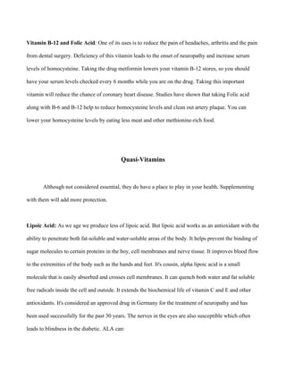 Vitamin B-12 and Folic Acid: One of its uses is to reduce the pain of headaches, arthritis and the pain
from dental surgery. Deficiency of this vitamin leads to the onset of neuropathy and increase serum
levels of homocysteine. Taking the drug metformin lowers your vitamin B-12 stores, so you should
have your serum levels checked every 6 months while you are on the drug. Taking this important
vitamin will reduce the chance of coronary heart disease. Studies have shown that taking Folic acid
along with B-6 and B-12 help to reduce homocysteine levels and clean out artery plaque. You can
lower your homocysteine levels by eating less meat and other methionine-rich food.
Quasi-Vitamins
Although not considered essential, they do have a place to play in your health. Supplementing
with them will add more protection.
Lipoic Acid: As we age we produce less of lipoic acid. But lipoic acid works as an antioxidant with the
ability to penetrate both fat-soluble and water-soluble areas of the body. It helps prevent the binding of
sugar molecules to certain proteins in the boy, cell membranes and nerve tissue. It improves blood flow
to the extremities of the body such as the hands and feet. It's cousin, alpha lipoic acid is a small
molecule that is easily absorbed and crosses cell membranes. It can quench both water and fat soluble
free radicals inside the cell and outside. It extends the biochemical life of vitamin C and E and other
antioxidants. It's considered an approved drug in Germany for the treatment of neuropathy and has
been used successfully for the past 30 years. The nerves in the eyes are also susceptible which often
leads to blindness in the diabetic. ALA can:
 