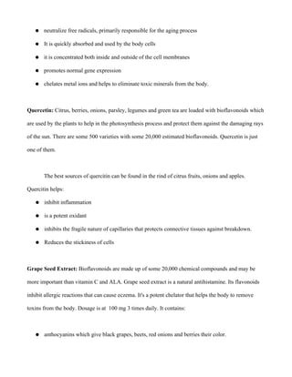 ● neutralize free radicals, primarily responsible for the aging process
● It is quickly absorbed and used by the body cells
● it is concentrated both inside and outside of the cell membranes
● promotes normal gene expression
● chelates metal ions and helps to eliminate toxic minerals from the body.
Quercetin: Citrus, berries, onions, parsley, legumes and green tea are loaded with bioflavonoids which
are used by the plants to help in the photosynthesis process and protect them against the damaging rays
of the sun. There are some 500 varieties with some 20,000 estimated bioflavonoids. Quercetin is just
one of them.
The best sources of quercitin can be found in the rind of citrus fruits, onions and apples.
Quercitin helps:
● inhibit inflammation
● is a potent oxidant
● inhibits the fragile nature of capillaries that protects connective tissues against breakdown.
● Reduces the stickiness of cells
Grape Seed Extract: Bioflavonoids are made up of some 20,000 chemical compounds and may be
more important than vitamin C and ALA. Grape seed extract is a natural antihistamine. Its flavonoids
inhibit allergic reactions that can cause eczema. It's a potent chelator that helps the body to remove
toxins from the body. Dosage is at 100 mg 3 times daily. It contains:
● anthocyanins which give black grapes, beets, red onions and berries their color.
 