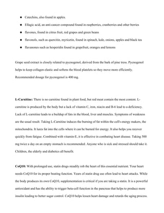 ● Catechins, also found in apples.
● Ellagic acid, an anti-cancer compound found in raspberries, cranberries and other berries
● flavones, found in citrus fruit, red grapes and green beans
● flavonols, such as quercitin, myricetin, found in spinach, kale, onions, apples and black tea
● flavanones such as hesperidin found in grapefruit, oranges and lemons
Grape seed extract is closely related to pycnogenol, derived from the bark of pine tress. Pycnogenol
helps to keep collagen elastic and softens the blood platelets so they move more efficiently.
Recommended dosage for pycnogenol is 400 mg.
L-Carnitine: There is no carnitine found in plant food, but red meat contain the most content. L-
carnitine is produced by the body but a lack of vitamin C, iron, niacin and B-6 lead to a deficiency.
Lack of L-carnitine leads to a buildup of fats in the blood, liver and muscles. Symptoms of weakness
are the usual result. Taking L-Carnitine induces the burning of fat within the cell's energy makers, the
mitochondria. It lures fat into the cells where it can be burned for energy. It also helps you recover
quickly from fatigue. Combined with vitamin-E, it is effective in combating heart disease. Taking 500
mg twice a day on an empty stomach is recommended. Anyone who is sick and stressed should take it.
Children, the elderly and diabetics all benefit.
CoQ10: With prolonged use, statin drugs steadily rob the heart of this essential nutrient. Your heart
needs CoQ10 for its proper beating function. Years of statin drug use often lead to heart attacks. While
the body produces its own CoQ10, supplementation is critical if you are taking a statin. It is a powerful
antioxidant and has the ability to trigger beta-cell function in the pancreas that helps to produce more
insulin leading to better sugar control. CoQ10 helps lessen heart damage and retards the aging process.
 