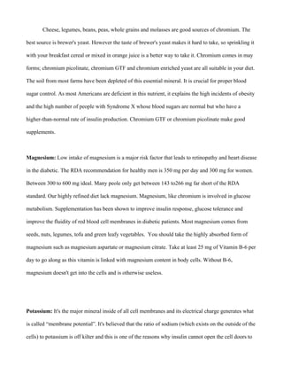 Cheese, legumes, beans, peas, whole grains and molasses are good sources of chromium. The
best source is brewer's yeast. However the taste of brewer's yeast makes it hard to take, so sprinkling it
with your breakfast cereal or mixed in orange juice is a better way to take it. Chromium comes in may
forms; chromium picolinate, chromium GTF and chromium enriched yeast are all suitable in your diet.
The soil from most farms have been depleted of this essential mineral. It is crucial for proper blood
sugar control. As most Americans are deficient in this nutrient, it explains the high incidents of obesity
and the high number of people with Syndrome X whose blood sugars are normal but who have a
higher-than-normal rate of insulin production. Chromium GTF or chromium picolinate make good
supplements.
Magnesium: Low intake of magnesium is a major risk factor that leads to retinopathy and heart disease
in the diabetic. The RDA recommendation for healthy men is 350 mg per day and 300 mg for women.
Between 300 to 600 mg ideal. Many peole only get between 143 to266 mg far short of the RDA
standard. Our highly refined diet lack magnesium. Magnesium, like chromium is involved in glucose
metabolism. Supplementation has been shown to improve insulin response, glucose tolerance and
improve the fluidity of red blood cell membranes in diabetic patients. Most magnesium comes from
seeds, nuts, legumes, tofu and green leafy vegetables. You should take the highly absorbed form of
magnesium such as magnesium aspartate or magnesium citrate. Take at least 25 mg of Vitamin B-6 per
day to go along as this vitamin is linked with magnesium content in body cells. Without B-6,
magnesium doesn't get into the cells and is otherwise useless.
Potassium: It's the major mineral inside of all cell membranes and its electrical charge generates what
is called “membrane potential”. It's believed that the ratio of sodium (which exists on the outside of the
cells) to potassium is off kilter and this is one of the reasons why insulin cannot open the cell doors to
 