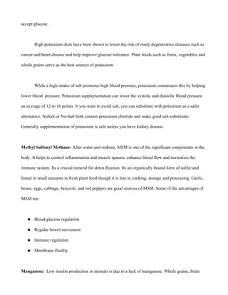accept glucose.
High potassium diets have been shown to lower the risk of many degenerative diseases such as
cancer and heart disease and help improve glucose tolerance. Plant foods such as fruits, vegetables and
whole grains serve as the best sources of potassium.
While a high intake of salt promotes high blood pressure, potassium counteracts this by helping
lower blood pressure. Potassium supplementation can lower the systolic and diastolic blood pressure
an average of 12 to 16 points. It you want to avoid salt, you can substitute with potassium as a safer
alternative. NuSalt or No-Salt both contain potassium chloride and make good salt substitutes.
Generally supplementation of potassium is safe unless you have kidney disease.
Methyl Sulfonyl Methane: After water and sodium, MSM is one of the significant components in the
body. It helps to control inflammation and muscle spasms, enhance blood flow and normalize the
immune system. Its a crucial mineral for detoxification. Its an organically bound form of sulfur and
found in small amounts in fresh plant food though it is lost in cooking, storage and processing. Garlic,
beans, eggs, cabbage, broccoli, and red peppers are good sources of MSM. Some of the advantages of
MSM are:
● Blood glucose regulation
● Regular bowel movement
● Immune regulation
● Membrane fluidity
Manganese: Low insulin production in animals is due to a lack of manganese. Whole grains, fruits
 