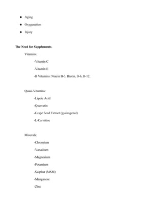● Aging
● Oxygenation
● Injury
The Need for Supplements.
Vitamins:
-Vitamin C
-Vitamin E
-B Vitamins: Niacin B-3, Biotin, B-6, B-12,
Quasi-Vitamins:
-Lipoic Acid
-Quercetin
-Grape Seed Extract (pycnogenol)
-L-Carnitine
Minerals:
-Chromium
-Vanadium
-Magnesium
-Potassium
-Sulphur (MSM)
-Manganese
-Zinc
 