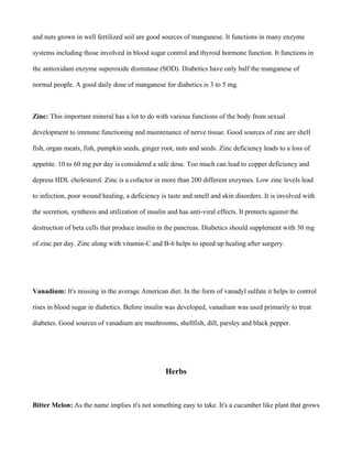and nuts grown in well fertilized soil are good sources of manganese. It functions in many enzyme
systems including those involved in blood sugar control and thyroid hormone function. It functions in
the antioxidant enzyme superoxide dismutase (SOD). Diabetics have only half the manganese of
normal people. A good daily dose of manganese for diabetics is 3 to 5 mg.
Zinc: This important mineral has a lot to do with various functions of the body from sexual
development to immune functioning and maintenance of nerve tissue. Good sources of zinc are shell
fish, organ meats, fish, pumpkin seeds, ginger root, nuts and seeds. Zinc deficiency leads to a loss of
appetite. 10 to 60 mg per day is considered a safe dose. Too much can lead to copper deficiency and
depress HDL cholesterol. Zinc is a cofactor in more than 200 different enzymes. Low zinc levels lead
to infection, poor wound healing, a deficiency is taste and smell and skin disorders. It is involved with
the secretion, synthesis and utilization of insulin and has anti-viral effects. It protects against the
destruction of beta cells that produce insulin in the pancreas. Diabetics should supplement with 30 mg
of zinc per day. Zinc along with vitamin-C and B-6 helps to speed up healing after surgery.
Vanadium: It's missing in the average American diet. In the form of vanadyl sulfate it helps to control
rises in blood sugar in diabetics. Before insulin was developed, vanadium was used primarily to treat
diabetes. Good sources of vanadium are mushrooms, shellfish, dill, parsley and black pepper.
Herbs
Bitter Melon: As the name implies it's not something easy to take. It's a cucumber like plant that grows
 