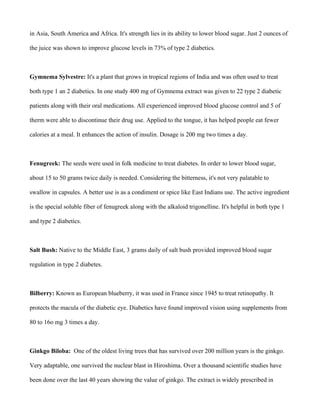 in Asia, South America and Africa. It's strength lies in its ability to lower blood sugar. Just 2 ounces of
the juice was shown to improve glucose levels in 73% of type 2 diabetics.
Gymnema Sylvestre: It's a plant that grows in tropical regions of India and was often used to treat
both type 1 an 2 diabetics. In one study 400 mg of Gymnema extract was given to 22 type 2 diabetic
patients along with their oral medications. All experienced improved blood glucose control and 5 of
therm were able to discontinue their drug use. Applied to the tongue, it has helped people eat fewer
calories at a meal. It enhances the action of insulin. Dosage is 200 mg two times a day.
Fenugreek: The seeds were used in folk medicine to treat diabetes. In order to lower blood sugar,
about 15 to 50 grams twice daily is needed. Considering the bitterness, it's not very palatable to
swallow in capsules. A better use is as a condiment or spice like East Indians use. The active ingredient
is the special soluble fiber of fenugreek along with the alkaloid trigonelline. It's helpful in both type 1
and type 2 diabetics.
Salt Bush: Native to the Middle East, 3 grams daily of salt bush provided improved blood sugar
regulation in type 2 diabetes.
Bilberry: Known as European blueberry, it was used in France since 1945 to treat retinopathy. It
protects the macula of the diabetic eye. Diabetics have found improved vision using supplements from
80 to 16o mg 3 times a day.
Ginkgo Biloba: One of the oldest living trees that has survived over 200 million years is the ginkgo.
Very adaptable, one survived the nuclear blast in Hiroshima. Over a thousand scientific studies have
been done over the last 40 years showing the value of ginkgo. The extract is widely prescribed in
 