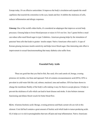 Europe today. It's an effective antioxidant. It improves the body's circulation and expands the small
capillaries that nourish the extremities in the eyes, hands and feet. It inhibits the stickiness of cells,
reduces inflammation and allergic responses.
Ginseng: One of the world's oldest herbs, it's considered an adaptogen that improves several body
processes. Ginseng helps to lower blood pressure or raises it if it's too low. Just 3 grams before a meal
can reduce after-meal blood sugar in type 2 diabetics. American ginseng helps by the stimulation of
pancreas' beta cells that leads to greater insulin output. Native Americans often used it. A type of
Korean ginseng increases insulin sensitivity and helps lower blood sugar. One interesting side effect is
improvement in sexual functionsomething that many diabetics also suffer from.
Essential Fatty Acids
These are good fats that you find in fish, flax seed, olive and canola oil, borage, evening
primrose oil, lecithin, rice bran and rapeseed. Fish oil contains eicosaoentaenoic acid (EPA). EPA is
prevalent in cold water fish like cod, salmon, mackerel, tuna and sardines. EPA has been shown to
change the membrane fluidity of the body's cells making it easy for them to accept glucose. It helps to
prevent the stickiness of cells which can lead to heart disease and stroke. It also bolsters immune
functioning and dilates blood vessels for better blood flow.
GLA: (Gamma linolenic acid): Borage, evening primrose and black currant oils are rich in this
element. Corn fed beef contains a great amount of linoleic acid which leads to tumor-producing acids.
GLA helps as it is rich in prostaglandins that turn off pain and stop inflammation. Native Americans
 