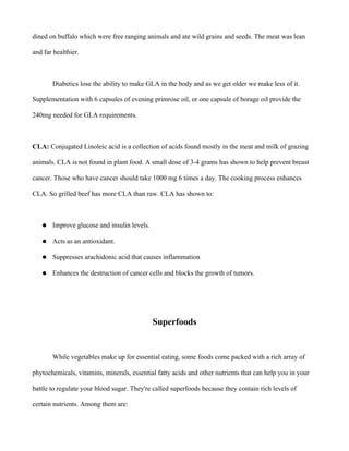 dined on buffalo which were free ranging animals and ate wild grains and seeds. The meat was lean
and far healthier.
Diabetics lose the ability to make GLA in the body and as we get older we make less of it.
Supplementation with 6 capsules of evening primrose oil, or one capsule of borage oil provide the
240mg needed for GLA requirements.
CLA: Conjugated Linoleic acid is a collection of acids found mostly in the meat and milk of grazing
animals. CLA is not found in plant food. A small dose of 3-4 grams has shown to help prevent breast
cancer. Those who have cancer should take 1000 mg 6 times a day. The cooking process enhances
CLA. So grilled beef has more CLA than raw. CLA has shown to:
● Improve glucose and insulin levels.
● Acts as an antioxidant.
● Suppresses arachidonic acid that causes inflammation
● Enhances the destruction of cancer cells and blocks the growth of tumors.
Superfoods
While vegetables make up for essential eating, some foods come packed with a rich array of
phytochemicals, vitamins, minerals, essential fatty acids and other nutrients that can help you in your
battle to regulate your blood sugar. They're called superfoods because they contain rich levels of
certain nutrients. Among them are:
 