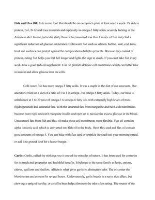 Fish and Flax Oil: Fish is one food that should be on everyone's plate at least once a week. It's rich in
protein, B-6, B-12 and trace minerals and especially in omega-3 fatty acids, severely lacking in the
American diet. In one particular study those who consumed less than 1 ounce of fish daily had a
significant reduction of glucose intolerance. Cold water fish such as salmon, halibut, sole, cod, tuna,
trout and sardines can protect against the complications diabetes presents. Because they consist of
protein, eating fish helps you feel full longer and fights the urge to snack. If you can't take fish every
week, take a good fish oil supplement. Fish oil protects delicate cell membranes which can better take
in insulin and allow glucose into the cells.
Cold water fish has more omega 3 fatty acids. It was a staple in the diet of our ancestors. Our
ancestors relied on a diet of a ratio of 1 to 1 in omega-3 to omega-6 fatty acids. Today, our ratio is
unbalanced at 1 to 30 ratio of omega-3 to omega-6 fatty oils with extremely high levels of trans
(hydrogenated) and saturated fats. With the saturated fats from margarine and beef, cell membranes
become more rigid and can't recognize insulin and open up to receive the excess glucose in the blood.
Unsaturated fats from fish and flax oil make those cell membranes more flexible. Flax oil contains
alpha linolenic acid which is converted into fish oil in the body. Both flax seed and flax oil contain
good amounts of omega-3. You can bake with flax seed or sprinkle the seed into your morning cereal,
or add it to ground beef for a leaner burger.
Garlic: Garlic, called the stinking rose is one of the miracles of nature. It has been used for centuries
for its medicinal properties and healthful benefits. It belongs to the same family as leeks, onions,
chives, scallions and shallots. Allicin is what gives garlic its distinctive odor. The oils enter the
bloodstream and remain for several hours. Unfortunately, garlic breath is a nasty side effect, but
chewing a sprig of parsley, or a coffee bean helps eliminate the odor after eating. The source of the
 