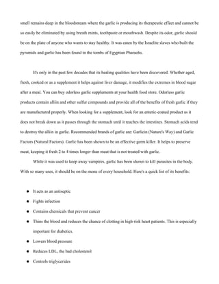 smell remains deep in the bloodstream where the garlic is producing its therapeutic effect and cannot be
so easily be eliminated by using breath mints, toothpaste or mouthwash. Despite its odor, garlic should
be on the plate of anyone who wants to stay healthy. It was eaten by the Israelite slaves who built the
pyramids and garlic has been found in the tombs of Egyptian Pharaohs.
It's only in the past few decades that its healing qualities have been discovered. Whether aged,
fresh, cooked or as a supplement it helps against liver damage, it modifies the extremes in blood sugar
after a meal. You can buy odorless garlic supplements at your health food store. Odorless garlic
products contain alliin and other sulfur compounds and provide all of the benefits of fresh garlic if they
are manufactured properly. When looking for a supplement, look for an enteric-coated product as it
does not break down as it passes through the stomach until it reaches the intestines. Stomach acids tend
to destroy the alliin in garlic. Recommended brands of garlic are: Garlicin (Nature's Way) and Garlic
Factors (Natural Factors). Garlic has been shown to be an effective germ killer. It helps to preserve
meat, keeping it fresh 2 to 4 times longer than meat that is not treated with garlic.
While it was used to keep away vampires, garlic has been shown to kill parasites in the body.
With so many uses, it should be on the menu of every household. Here's a quick list of its benefits:
● It acts as an antiseptic
● Fights infection
● Contains chemicals that prevent cancer
● Thins the blood and reduces the chance of clotting in high-risk heart patients. This is especially
important for diabetics.
● Lowers blood pressure
● Reduces LDL, the bad cholesterol
● Controls triglycerides
 
