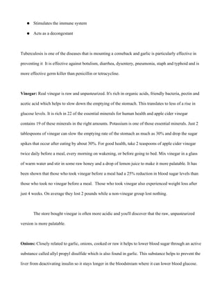● Stimulates the immune system
● Acts as a decongestant
Tuberculosis is one of the diseases that is mounting a comeback and garlic is particularly effective in
preventing it It is effective against botulism, diarrhea, dysentery, pneumonia, staph and typhoid and is
more effective germ killer than penicillin or tetracycline.
Vinegar: Real vinegar is raw and unpasteurized. It's rich in organic acids, friendly bacteria, pectin and
acetic acid which helps to slow down the emptying of the stomach. This translates to less of a rise in
glucose levels. It is rich in 22 of the essential minerals for human health and apple cider vinegar
contains 19 of these minerals in the right amounts. Potassium is one of those essential minerals. Just 2
tablespoons of vinegar can slow the emptying rate of the stomach as much as 30% and drop the sugar
spikes that occur after eating by about 30%. For good health, take 2 teaspoons of apple cider vinegar
twice daily before a meal, every morning on wakening, or before going to bed. Mix vinegar in a glass
of warm water and stir in some raw honey and a drop of lemon juice to make it more palatable. It has
been shown that those who took vinegar before a meal had a 25% reduction in blood sugar levels than
those who took no vinegar before a meal. Those who took vinegar also experienced weight loss after
just 4 weeks. On average they lost 2 pounds while a non-vinegar group lost nothing.
The store bought vinegar is often more acidic and you'll discover that the raw, unpasteurized
version is more palatable.
Onions: Closely related to garlic, onions, cooked or raw it helps to lower blood sugar through an active
substance called allyl propyl disulfide which is also found in garlic. This substance helps to prevent the
liver from deactivating insulin so it stays longer in the bloodstream where it can lower blood glucose.
 