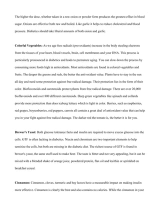 The higher the dose, whether taken in a raw onion or powder form produces the greatest effect in blood
sugar. Onions are effective both raw and boiled. Like garlic it helps to reduce cholesterol and blood
pressure. Diabetics should take liberal amounts of both onion and garlic.
Colorful Vegetables: As we age free radicals (pro-oxidants) increase in the body stealing electrons
from the tissues of your heart, blood vessels, brain, cell membranes and your DNA. This process is
particularly pronounced in diabetics and leads to premature aging. You can slow down the process by
consuming more foods high in antioxidants. Most antioxidants are found in colored vegetables and
fruits. The deeper the greens and reds, the better the anti-oxidant value. Plants have to stay in the sun
all day and need some protection against free radical damage. Their protection lies in the form of their
color. Bioflavonoids and carotenoids protect plants from free radical damage. There are over 20,000
bioflavonoids and over 800 different carotenoids. Deep green vegetables like spinach and collards
provide more protection than does iceberg lettuce which is light in color. Berries, such as raspberries,
red grapes, boysenberries, red peppers, carrots all contain a great deal of antioxidant value that can help
you in your fight against free radical damage. The darker red the tomato is, the better it is for you.
Brewer's Yeast: Both glucose tolerance facto and insulin are required to move excess glucose into the
cells. GTF is often lacking in diabetics. Niacin and chromium are two important elements to help
sensitize the cells, but both are missing in the diabetic diet. The richest source of GTF is found in
brewer's yeast, the same stuff used to make beer. The taste is bitter and not very appealing, but it can be
mixed with a blended shake of orange juice, powdered protein, flax oil and lecithin or sprinkled on
breakfast cereal.
Cinnamon: Cinnamon, cloves, turmeric and bay leaves have a measurable impact on making insulin
more effective. Cinnamon is clearly the best and also contains no calories. While the cinnamon in your
 