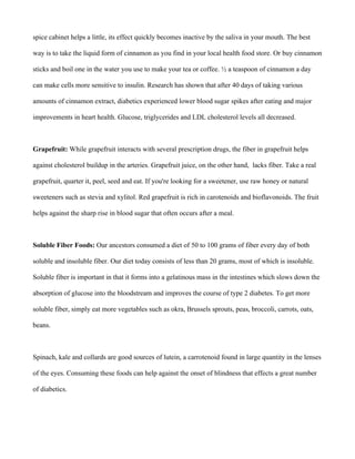 spice cabinet helps a little, its effect quickly becomes inactive by the saliva in your mouth. The best
way is to take the liquid form of cinnamon as you find in your local health food store. Or buy cinnamon
sticks and boil one in the water you use to make your tea or coffee. ½ a teaspoon of cinnamon a day
can make cells more sensitive to insulin. Research has shown that after 40 days of taking various
amounts of cinnamon extract, diabetics experienced lower blood sugar spikes after eating and major
improvements in heart health. Glucose, triglycerides and LDL cholesterol levels all decreased.
Grapefruit: While grapefruit interacts with several prescription drugs, the fiber in grapefruit helps
against cholesterol buildup in the arteries. Grapefruit juice, on the other hand, lacks fiber. Take a real
grapefruit, quarter it, peel, seed and eat. If you're looking for a sweetener, use raw honey or natural
sweeteners such as stevia and xylitol. Red grapefruit is rich in carotenoids and bioflavonoids. The fruit
helps against the sharp rise in blood sugar that often occurs after a meal.
Soluble Fiber Foods: Our ancestors consumed a diet of 50 to 100 grams of fiber every day of both
soluble and insoluble fiber. Our diet today consists of less than 20 grams, most of which is insoluble.
Soluble fiber is important in that it forms into a gelatinous mass in the intestines which slows down the
absorption of glucose into the bloodstream and improves the course of type 2 diabetes. To get more
soluble fiber, simply eat more vegetables such as okra, Brussels sprouts, peas, broccoli, carrots, oats,
beans.
Spinach, kale and collards are good sources of lutein, a carrotenoid found in large quantity in the lenses
of the eyes. Consuming these foods can help against the onset of blindness that effects a great number
of diabetics.
 