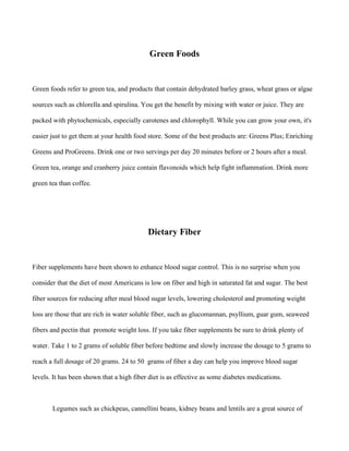 Green Foods
Green foods refer to green tea, and products that contain dehydrated barley grass, wheat grass or algae
sources such as chlorella and spirulina. You get the benefit by mixing with water or juice. They are
packed with phytochemicals, especially carotenes and chlorophyll. While you can grow your own, it's
easier just to get them at your health food store. Some of the best products are: Greens Plus; Enriching
Greens and ProGreens. Drink one or two servings per day 20 minutes before or 2 hours after a meal.
Green tea, orange and cranberry juice contain flavonoids which help fight inflammation. Drink more
green tea than coffee.
Dietary Fiber
Fiber supplements have been shown to enhance blood sugar control. This is no surprise when you
consider that the diet of most Americans is low on fiber and high in saturated fat and sugar. The best
fiber sources for reducing after meal blood sugar levels, lowering cholesterol and promoting weight
loss are those that are rich in water soluble fiber, such as glucomannan, psyllium, guar gum, seaweed
fibers and pectin that promote weight loss. If you take fiber supplements be sure to drink plenty of
water. Take 1 to 2 grams of soluble fiber before bedtime and slowly increase the dosage to 5 grams to
reach a full dosage of 20 grams. 24 to 50 grams of fiber a day can help you improve blood sugar
levels. It has been shown that a high fiber diet is as effective as some diabetes medications.
Legumes such as chickpeas, cannellini beans, kidney beans and lentils are a great source of
 