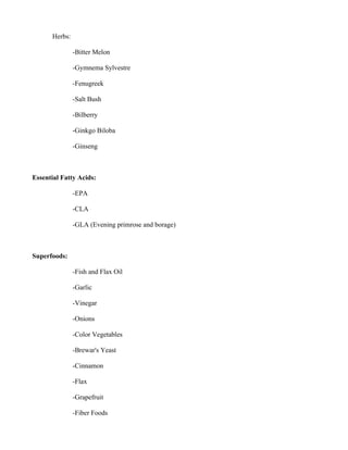 Herbs:
-Bitter Melon
-Gymnema Sylvestre
-Fenugreek
-Salt Bush
-Bilberry
-Ginkgo Biloba
-Ginseng
Essential Fatty Acids:
-EPA
-CLA
-GLA (Evening primrose and borage)
Superfoods:
-Fish and Flax Oil
-Garlic
-Vinegar
-Onions
-Color Vegetables
-Brewar's Yeast
-Cinnamon
-Flax
-Grapefruit
-Fiber Foods
 