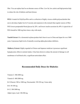 fiber. You can replace beef as an alternate source of fiber. Low fat, low calorie and high proteins help
to reduce the risk of diabetes and heart disease.
PGX: It stands for PolyGlycoPlex and is a collection of highly viscous soluble polysaccharides that
acts to develop a higher level of viscosity and expansion in the stomach than regular sources of fiber.
PGX lowers postprandial blood glucose by 20% and lowers insulin secretions by 40% A typical dos of
PGX should be 1000 mg three times a day with meals.
Touchi Extract: It's a fermented soybean product that's been in use in China and Japan for over 3000
years. It possesses high levels of naturally occurring alpha-glucosidase inhibitors.
Mulberry Extract: Highly regarded in Chinese and Japanese medicine it possesses significant
hypoglycemic effects in animal studies. It has been shown to reduce the amount of damage to cell
membranes of red blood cells, a significant antioxidant effect.
Recommended Daily Doses for Diabetics
Vitamin C: 500-2000 mg
Vitamin E: 400-2000 mg
B-3 (Niacin): 500 to 1000 mg; Niacinamide: 350-350 mg 3 times daily
B-6: 50-100 mg
B-12: 300-3000 mg
Alpha Lipoic Acid: 100-500 mg
 