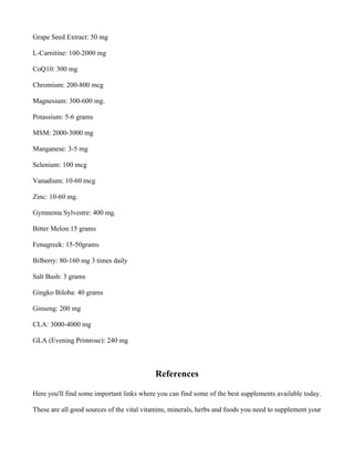 Grape Seed Extract: 50 mg
L-Carnitine: 100-2000 mg
CoQ10: 300 mg
Chromium: 200-800 mcg
Magnesium: 300-600 mg.
Potassium: 5-6 grams
MSM: 2000-3000 mg
Manganese: 3-5 mg
Selenium: 100 mcg
Vanadium: 10-60 mcg
Zinc: 10-60 mg.
Gymnema Sylvestre: 400 mg.
Bitter Melon:15 grams
Fenugreek: 15-50grams
Bilberry: 80-160 mg 3 times daily
Salt Bush: 3 grams
Gingko Biloba: 40 grams
Ginseng: 200 mg
CLA: 3000-4000 mg
GLA (Evening Primrose): 240 mg
References
Here you'll find some important links where you can find some of the best supplements available today.
These are all good sources of the vital vitamins, minerals, herbs and foods you need to supplement your
 