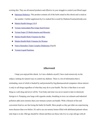 existing diet. They are all-natural products and effective in your struggle to control your blood sugar:
● Optimum Diabetics: This product contains all of the herbs stated in this ebook and is rated as
the number 1 herbal supplement by It is ranked first overall by DiabetesTreatmentGuide.com
● Market Health Omega-3-6-9
● Veriuni Antioxidant Plus Grape Seed Extract
● Veriuni Super 25 Multivitamins and Minerals
● Market Health Multi-Vitamins for Men
● Market Health Multi Vitamins for Women
● Native Remedies Triple Complex Diabetonic (liquid)
● Veriuni Liquid Nutrition
Afterword
I hope you enjoyed this ebook. As I am a diabetic myself, I have read extensively on the
subject, looking for natural ways to control my diabetes. There is a lot of information that is
misleading, most of which is backed by and promoted by big pharmaceutical companies whose interest
is only to sell drugs regardless of what they may do to your health. The fact is that there is no such
thing as a safe drug and never will be. Your body and mine was never meant to take in chemicals
foreign to it. Pumping your lungs with cigarette smoke, breathing in toxic car exhausts and industrial
pollution adds more enemies than your immune system can handle. With a lifestyle of fast and
convenient food we are fast losing the battle for health. More people as they get older are experiencing
more diseases than ever before. It's sad to see our nursery homes filled with debilitated patients whose
only hope is to die. Old age should be vibrant and there are those who live to a ripe old age with all
 