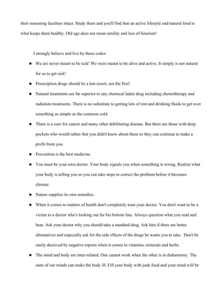 their reasoning faculties intact. Study them and you'll find that an active lifestyle and natural food is
what keeps them healthy. Old age does not mean senility and loss of function!
I strongly believe and live by these codes:
● We are never meant to be sick! We were meant to be alive and active. It simply is not natural
for us to get sick!
● Prescription drugs should be a last resort, not the first!
● Natural treatments are far superior to any chemical laden drug including chemotherapy and
radiation treatments. There is no substitute to getting lots of rest and drinking fluids to get over
something as simple as the common cold.
● There is a cure for cancer and many other debilitating disease. But there are those with deep
pockets who would rather that you didn't know about them so they can continue to make a
profit from you.
● Prevention is the best medicine.
● You must be your own doctor. Your body signals you when something is wrong. Realize what
your body is telling you so you can take steps to correct the problem before it becomes
chronic.
● Nature supplies its own remedies.
● When it comes to matters of health don't completely trust your doctor. You don't want to be a
victim to a doctor who's looking out for his bottom line. Always question what you read and
hear. Ask your doctor why you should take a standard drug. Ask him if there are better
alternatives and especially ask for the side effects of the drugs he wants you to take. Don't be
easily deceived by negative reports when it comes to vitamins, minerals and herbs.
● The mind and body are inter-related. One cannot work when the other is in disharmony. The
state of our minds can make the body ill. Fill your body with junk food and your mind will be
 