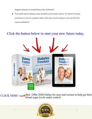 sluggish and prone to mental diseases like Alzheimer's.
● Your health and not making money should be your primary concern. No amount of money,
your house or your car is going to make much sense if you're trying to save your life from
cancer and diabetes!
CLICK HERE Best Offer 2020 Online for men and women to help get their
blood sugar levels under control
Click the button below to start your new future today.
 